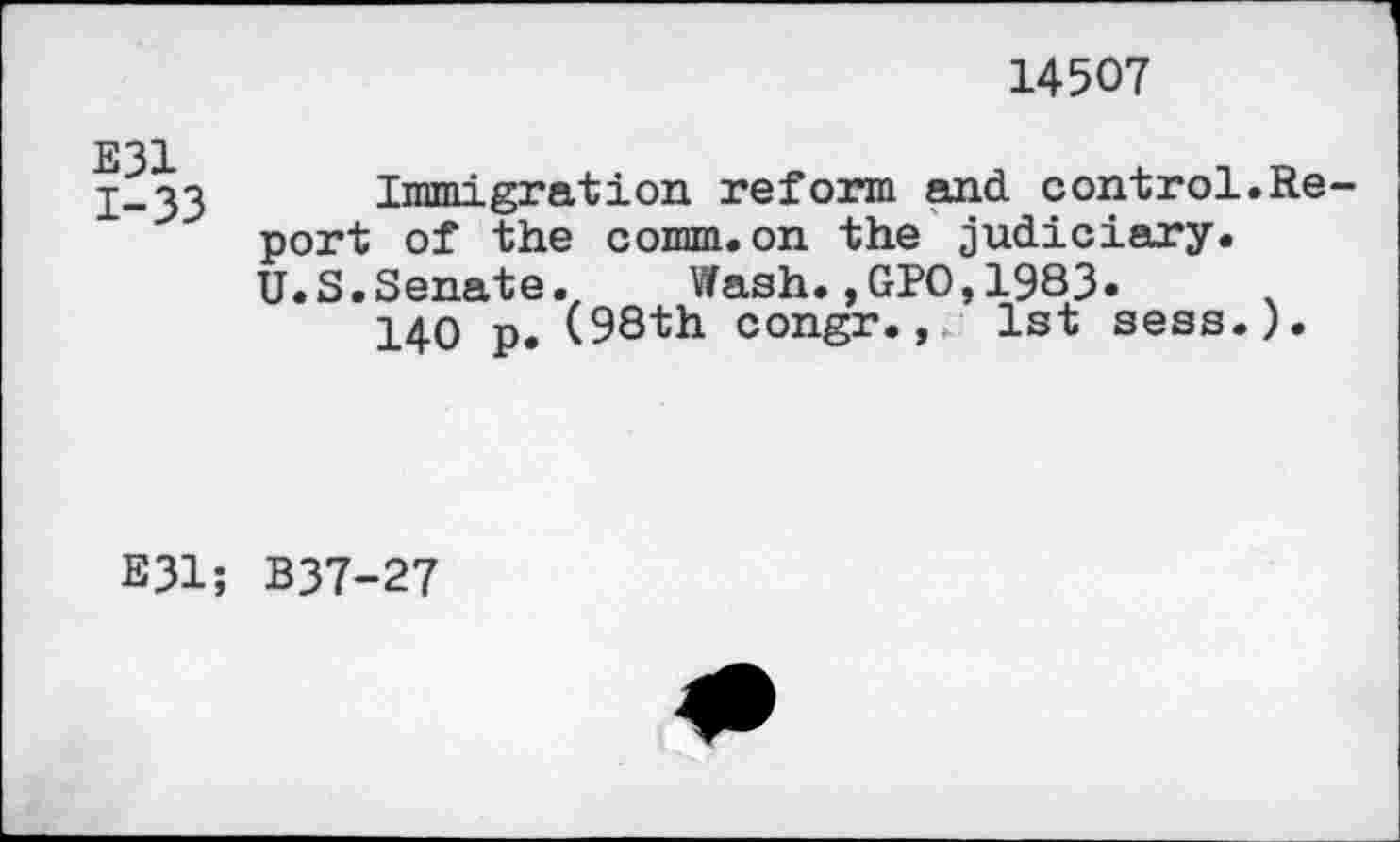 ﻿14507
E31
1-33
Immigration reform and control.Report of the comm.on the judiciary. U.S.Senate. Wash.,GPO,1983»	.
140 p. (98th congr., 1st sess.).
E31; B37-27